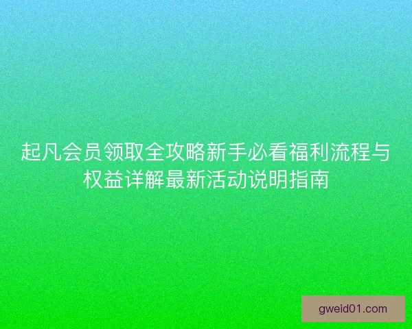起凡会员领取全攻略新手必看福利流程与权益详解最新活动说明指南