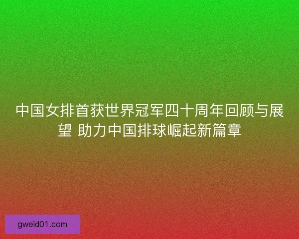 中国女排首获世界冠军四十周年回顾与展望 助力中国排球崛起新篇章