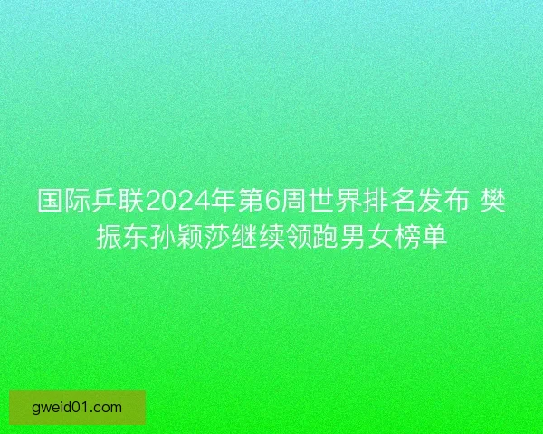 国际乒联2024年第6周世界排名发布 樊振东孙颖莎继续领跑男女榜单