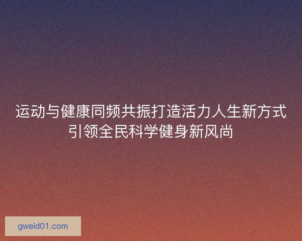 运动与健康同频共振打造活力人生新方式引领全民科学健身新风尚