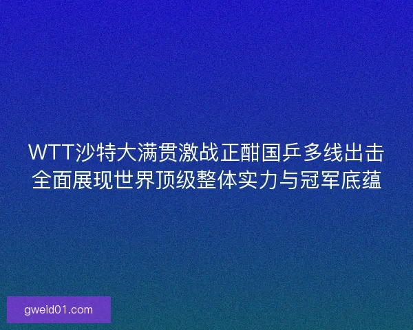 WTT沙特大满贯激战正酣国乒多线出击全面展现世界顶级整体实力与冠军底蕴