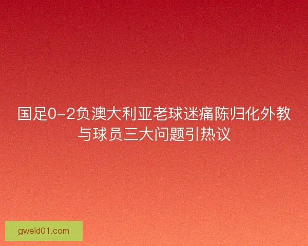 国足0-2负澳大利亚老球迷痛陈归化外教与球员三大问题引热议