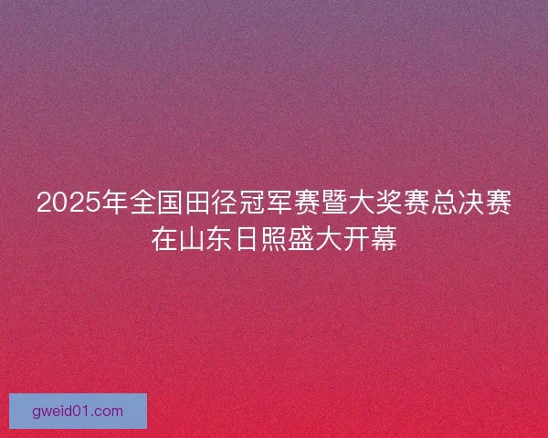 2025年全国田径冠军赛暨大奖赛总决赛在山东日照盛大开幕 2025年全国田径冠军赛暨大奖赛总决赛在山东日照盛大开幕