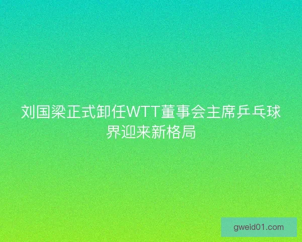 刘国梁正式卸任WTT董事会主席乒乓球界迎来新格局 刘国梁正式卸任WTT董事会主席乒乓球界迎来新格局