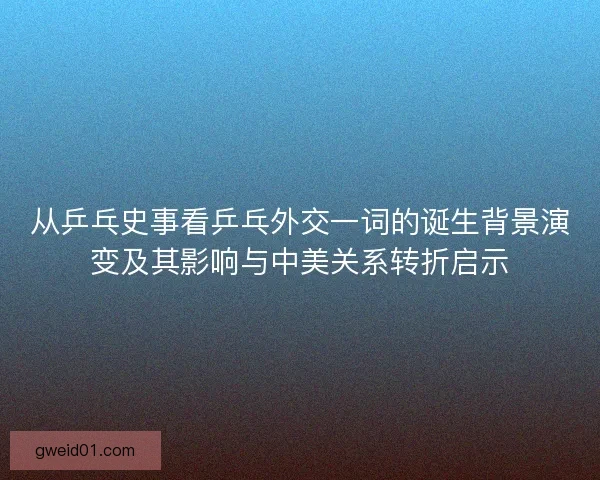 从乒乓史事看乒乓外交一词的诞生背景演变及其影响与中美关系转折启示