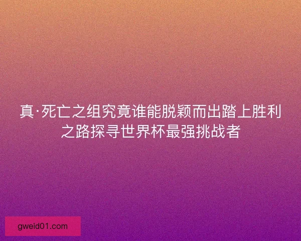 真·死亡之组究竟谁能脱颖而出踏上胜利之路探寻世界杯最强挑战者
