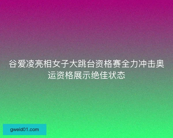 谷爱凌亮相女子大跳台资格赛全力冲击奥运资格展示绝佳状态