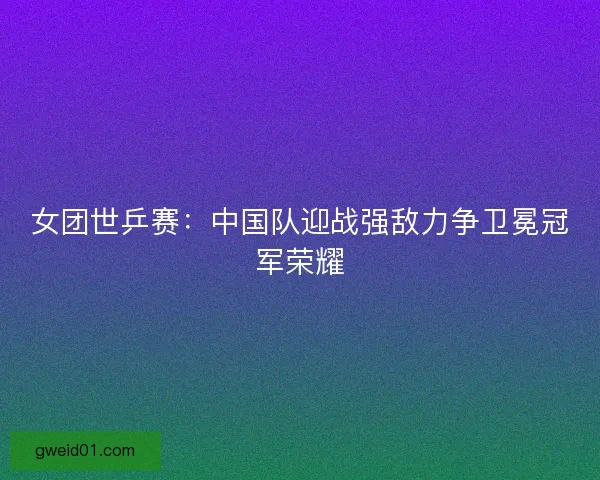 女团世乒赛：中国队迎战强敌力争卫冕冠军荣耀