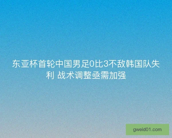 东亚杯首轮中国男足0比3不敌韩国队失利 战术调整亟需加强